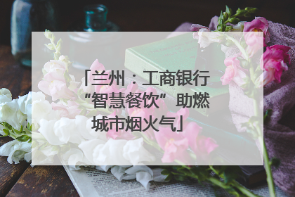 兰州：工商银行“智慧餐饮”助燃城市烟火气